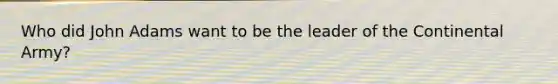 Who did John Adams want to be the leader of the Continental Army?