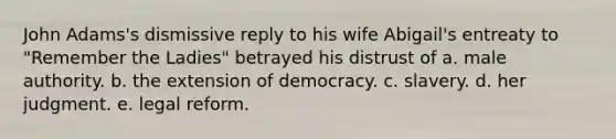 John Adams's dismissive reply to his wife Abigail's entreaty to "Remember the Ladies" betrayed his distrust of a. male authority. b. the extension of democracy. c. slavery. d. her judgment. e. legal reform.