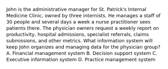 John is the administrative manager for St. Patrick's Internal Medicine Clinic, owned by three internists. He manages a staff of 30 people and several days a week a nurse practitioner sees patients there. The physician owners request a weekly report on productivity, hospital admissions, specialist referrals, claims submissions, and other metrics. What information system will keep John organizes and managing data for the physician group? A. Financial management system B. Decision support system C. Executive information system D. Practice management system