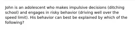 John is an adolescent who makes impulsive decisions (ditching school) and engages in risky behavior (driving well over the speed limit). His behavior can best be explained by which of the following?