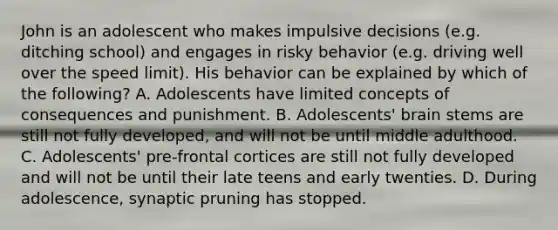 John is an adolescent who makes impulsive decisions (e.g. ditching school) and engages in risky behavior (e.g. driving well over the speed limit). His behavior can be explained by which of the following? A. Adolescents have limited concepts of consequences and punishment. B. Adolescents' brain stems are still not fully developed, and will not be until middle adulthood. C. Adolescents' pre-frontal cortices are still not fully developed and will not be until their late teens and early twenties. D. During adolescence, synaptic pruning has stopped.