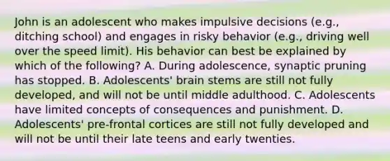 John is an adolescent who makes impulsive decisions (e.g., ditching school) and engages in risky behavior (e.g., driving well over the speed limit). His behavior can best be explained by which of the following? A. During adolescence, synaptic pruning has stopped. B. Adolescents' brain stems are still not fully developed, and will not be until middle adulthood. C. Adolescents have limited concepts of consequences and punishment. D. Adolescents' pre-frontal cortices are still not fully developed and will not be until their late teens and early twenties.