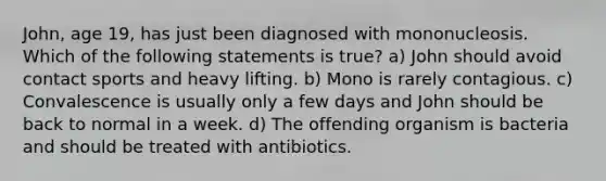 John, age 19, has just been diagnosed with mononucleosis. Which of the following statements is true? a) John should avoid contact sports and heavy lifting. b) Mono is rarely contagious. c) Convalescence is usually only a few days and John should be back to normal in a week. d) The offending organism is bacteria and should be treated with antibiotics.