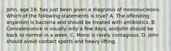 John, age 19, has just been given a diagnosis of mononucleosis. Which of the following statements is true? A. The offending organism is bacteria and should be treated with antibiotics. B. Convalescence is usually only a few days, andJohn should be back to normal in a week. C. Mono is rarely contagious. D. John should avoid contact sports and heavy lifting.