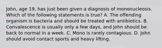 John, age 19, has just been given a diagnosis of mononucleosis. Which of the following statements is true? A. The offending organism is bacteria and should be treated with antibiotics. B. Convalescence is usually only a few days, and John should be back to normal in a week. C. Mono is rarely contagious. D. John should avoid contact sports and heavy lifting.