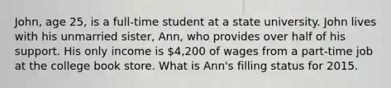 John, age 25, is a full-time student at a state university. John lives with his unmarried sister, Ann, who provides over half of his support. His only income is 4,200 of wages from a part-time job at the college book store. What is Ann's filling status for 2015.