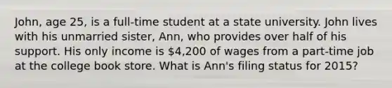 John, age 25, is a full-time student at a state university. John lives with his unmarried sister, Ann, who provides over half of his support. His only income is 4,200 of wages from a part-time job at the college book store. What is Ann's filing status for 2015?