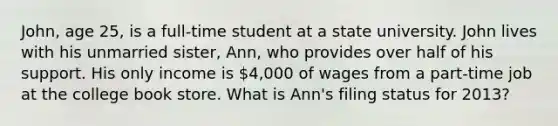 John, age 25, is a full-time student at a state university. John lives with his unmarried sister, Ann, who provides over half of his support. His only income is 4,000 of wages from a part-time job at the college book store. What is Ann's filing status for 2013?