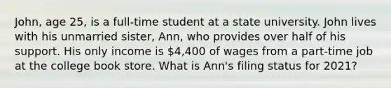 John, age 25, is a full-time student at a state university. John lives with his unmarried sister, Ann, who provides over half of his support. His only income is 4,400 of wages from a part-time job at the college book store. What is Ann's filing status for 2021?