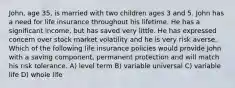 John, age 35, is married with two children ages 3 and 5. John has a need for life insurance throughout his lifetime. He has a significant income, but has saved very little. He has expressed concern over stock market volatility and he is very risk averse. Which of the following life insurance policies would provide John with a saving component, permanent protection and will match his risk tolerance. A) level term B) variable universal C) variable life D) whole life