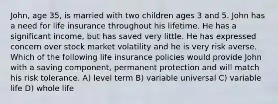 John, age 35, is married with two children ages 3 and 5. John has a need for life insurance throughout his lifetime. He has a significant income, but has saved very little. He has expressed concern over stock market volatility and he is very risk averse. Which of the following life insurance policies would provide John with a saving component, permanent protection and will match his risk tolerance. A) level term B) variable universal C) variable life D) whole life