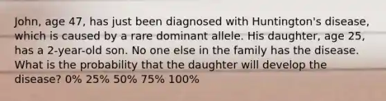 John, age 47, has just been diagnosed with Huntington's disease, which is caused by a rare dominant allele. His daughter, age 25, has a 2-year-old son. No one else in the family has the disease. What is the probability that the daughter will develop the disease? 0% 25% 50% 75% 100%