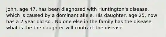 John, age 47, has been diagnosed with Huntington's disease, which is caused by a dominant allele. His daughter, age 25, now has a 2 year old so . No one else in the family has the disease, what is the the daughter will contract the disease