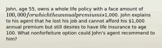 John, age 55, owns a whole life policy with a face amount of 100,000 for which the annual premium is1,000. John explains to his agent that he lost his job and cannot afford his 1,000 annual premium but still desires to have life insurance to age 100. What nonforfeiture option could John's agent recommend to him?