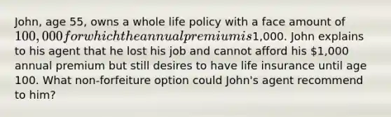 John, age 55, owns a whole life policy with a face amount of 100,000 for which the annual premium is1,000. John explains to his agent that he lost his job and cannot afford his 1,000 annual premium but still desires to have life insurance until age 100. What non-forfeiture option could John's agent recommend to him?