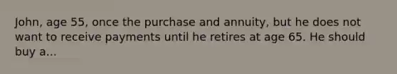 John, age 55, once the purchase and annuity, but he does not want to receive payments until he retires at age 65. He should buy a...