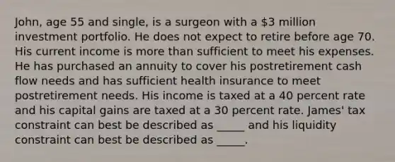 John, age 55 and single, is a surgeon with a 3 million investment portfolio. He does not expect to retire before age 70. His current income is more than sufficient to meet his expenses. He has purchased an annuity to cover his postretirement cash flow needs and has sufficient health insurance to meet postretirement needs. His income is taxed at a 40 percent rate and his capital gains are taxed at a 30 percent rate. James' tax constraint can best be described as _____ and his liquidity constraint can best be described as _____.