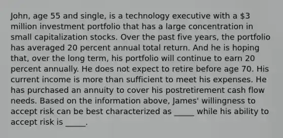 John, age 55 and single, is a technology executive with a 3 million investment portfolio that has a large concentration in small capitalization stocks. Over the past five years, the portfolio has averaged 20 percent annual total return. And he is hoping that, over the long term, his portfolio will continue to earn 20 percent annually. He does not expect to retire before age 70. His current income is more than sufficient to meet his expenses. He has purchased an annuity to cover his postretirement cash flow needs. Based on the information above, James' willingness to accept risk can be best characterized as _____ while his ability to accept risk is _____.