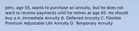 John, age 55, wants to purchase an annuity, but he does not want to receive payments until he retires at age 65. He should buy a A. Immediate Annuity B. Deferred Annuity C. Flexible Premium Adjustable Life Annuity D. Temporary Annuity