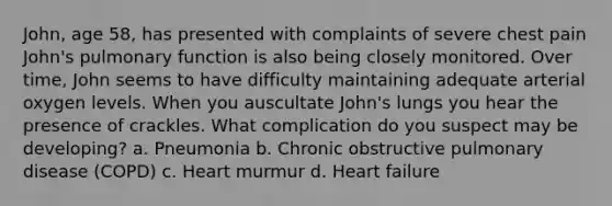 John, age 58, has presented with complaints of severe chest pain John's pulmonary function is also being closely monitored. Over time, John seems to have difficulty maintaining adequate arterial oxygen levels. When you auscultate John's lungs you hear the presence of crackles. What complication do you suspect may be developing? a. Pneumonia b. Chronic obstructive pulmonary disease (COPD) c. Heart murmur d. Heart failure