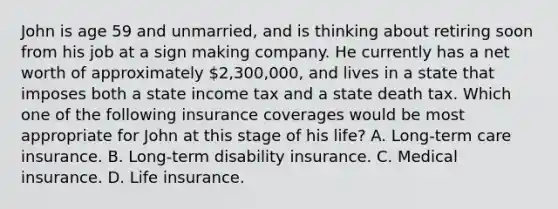 John is age 59 and unmarried, and is thinking about retiring soon from his job at a sign making company. He currently has a net worth of approximately 2,300,000, and lives in a state that imposes both a state income tax and a state death tax. Which one of the following insurance coverages would be most appropriate for John at this stage of his life? A. Long-term care insurance. B. Long-term disability insurance. C. Medical insurance. D. Life insurance.