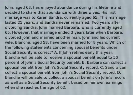 John, aged 63, has enjoyed abundance during his lifetime and decided to share that abundance with three wives. His first marriage was to Karen Sandra, currently aged 65. This marriage lasted 25 years, and Sandra never remarried. Two years after divorcing Sandra, John married Barbara. who is currently aged 65. However, that marriage ended 3 years later when Barbara, divorced John and married another man. John and his current wife, Blanche, aged 58, have been married for 8 years. Which of the following statements concerning spousal benefits under Social Security is correct? A. If John retires early this year, Blanche will be able to receive a spousal benefit equal to 50 percent of John's Social Security benefit. B. Barbara can collect a spousal benefit from John's Social Security record. C. Sandra can collect a spousal benefit from John's Social Security record. D. Blanche will be able to collect a spousal benefit on John's record, as well as a Social Security benefit based on her own earnings when she reaches the age of 62.