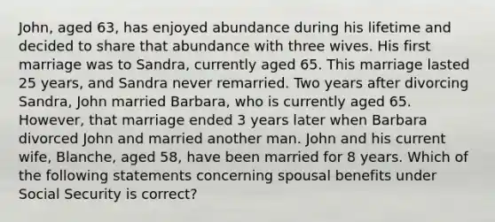 John, aged 63, has enjoyed abundance during his lifetime and decided to share that abundance with three wives. His first marriage was to Sandra, currently aged 65. This marriage lasted 25 years, and Sandra never remarried. Two years after divorcing Sandra, John married Barbara, who is currently aged 65. However, that marriage ended 3 years later when Barbara divorced John and married another man. John and his current wife, Blanche, aged 58, have been married for 8 years. Which of the following statements concerning spousal benefits under Social Security is correct?