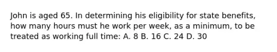 John is aged 65. In determining his eligibility for state benefits, how many hours must he work per week, as a minimum, to be treated as working full time: A. 8 B. 16 C. 24 D. 30