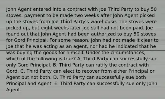 John Agent entered into a contract with Joe Third Party to buy 50 stoves, payment to be made two weeks after John Agent picked up the stoves from Joe Third Party's warehouse. The stoves were picked up, but eight weeks later Joe still had not been paid. Joe found out that John Agent had been authorized to buy 50 stoves for Gord Principal. For some reason, John had not made it clear to Joe that he was acting as an agent, nor had he indicated that he was buying the goods for himself. Under the circumstances, which of the following is true? A. Third Party can successfully sue only Gord Principal. B. Third Party can ratify the contract with Gord. C. Third Party can elect to recover from either Principal or Agent but not both. D. Third Party can successfully sue both Principal and Agent. E. Third Party can successfully sue only John Agent.