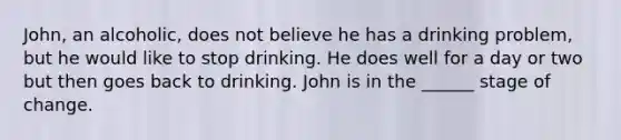 John, an alcoholic, does not believe he has a drinking problem, but he would like to stop drinking. He does well for a day or two but then goes back to drinking. John is in the ______ stage of change.