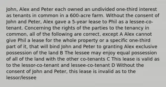 John, Alex and Peter each owned an undivided one-third interest as tenants in common in a 600-acre farm. Without the consent of John and Peter, Alex gave a 5-year lease to Phil as a lessee-co-tenant. Concerning the rights of the parties to the tenancy in common, all of the following are correct, except A Alex cannot give Phil a lease for the whole property or a specific one-third part of it, that will bind John and Peter to granting Alex exclusive possession of the land B The lessee may enjoy equal possession of all of the land with the other co-tenants C This lease is valid as to the lessor-co-tenant and lessee-co-tenant D Without the consent of John and Peter, this lease is invalid as to the lessor/lessee