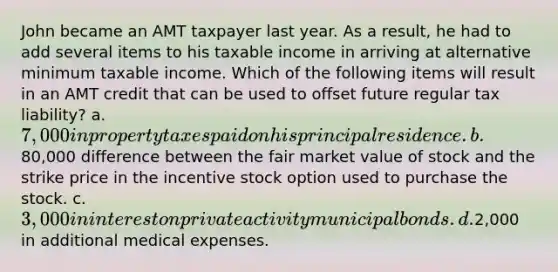 John became an AMT taxpayer last year. As a result, he had to add several items to his taxable income in arriving at alternative minimum taxable income. Which of the following items will result in an AMT credit that can be used to offset future regular tax liability? a. 7,000 in property taxes paid on his principal residence. b.80,000 difference between the fair market value of stock and the strike price in the incentive stock option used to purchase the stock. c. 3,000 in interest on private activity municipal bonds. d.2,000 in additional medical expenses.