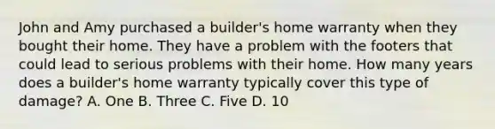 John and Amy purchased a builder's home warranty when they bought their home. They have a problem with the footers that could lead to serious problems with their home. How many years does a builder's home warranty typically cover this type of damage? A. One B. Three C. Five D. 10