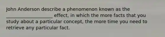 John Anderson describe a phenomenon known as the ____________________ effect, in which the more facts that you study about a particular concept, the more time you need to retrieve any particular fact.