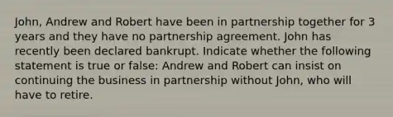 John, Andrew and Robert have been in partnership together for 3 years and they have no partnership agreement. John has recently been declared bankrupt. Indicate whether the following statement is true or false: Andrew and Robert can insist on continuing the business in partnership without John, who will have to retire.