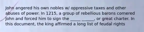 John angered his own nobles w/ oppressive taxes and other abuses of power. In 1215, a group of rebellious barons cornered John and forced him to sign the _____ ______, or great charter. In this document, the king affirmed a long list of feudal rights