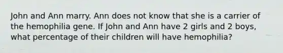 John and Ann marry. Ann does not know that she is a carrier of the hemophilia gene. If John and Ann have 2 girls and 2 boys, what percentage of their children will have hemophilia?