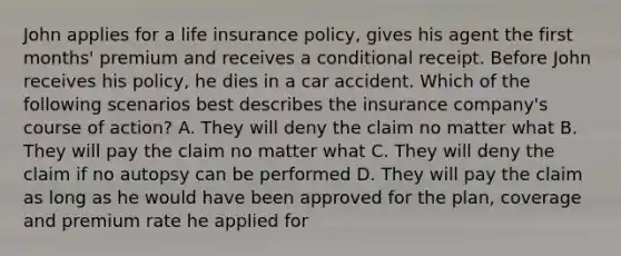 John applies for a life insurance policy, gives his agent the first months' premium and receives a conditional receipt. Before John receives his policy, he dies in a car accident. Which of the following scenarios best describes the insurance company's course of action? A. They will deny the claim no matter what B. They will pay the claim no matter what C. They will deny the claim if no autopsy can be performed D. They will pay the claim as long as he would have been approved for the plan, coverage and premium rate he applied for