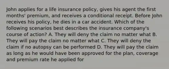 John applies for a life insurance policy, gives his agent the first months' premium, and receives a conditional receipt. Before John receives his policy, he dies in a car accident. Which of the following scenarios best describes the insurance company's course of action? A. They will deny the claim no matter what B. They will pay the claim no matter what C. They will deny the claim if no autopsy can be performed D. They will pay the claim as long as he would have been approved for the plan, coverage and premium rate he applied for