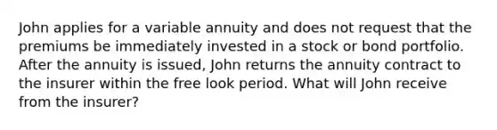 John applies for a variable annuity and does not request that the premiums be immediately invested in a stock or bond portfolio. After the annuity is issued, John returns the annuity contract to the insurer within the free look period. What will John receive from the insurer?