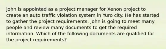 John is appointed as a project manager for Xenon project to create an auto traffic violation system in Yuro city. He has started to gather the project requirements. John is going to meet many people and review many documents to get the required information. Which of the following documents are qualified for the project requirements?