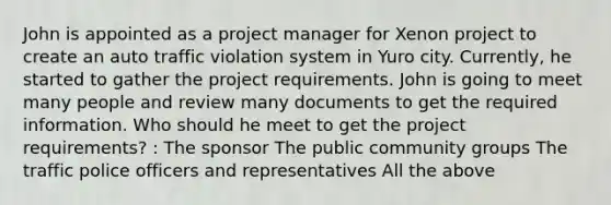 John is appointed as a project manager for Xenon project to create an auto traffic violation system in Yuro city. Currently, he started to gather the project requirements. John is going to meet many people and review many documents to get the required information. Who should he meet to get the project requirements? : The sponsor The public community groups The traffic police officers and representatives All the above