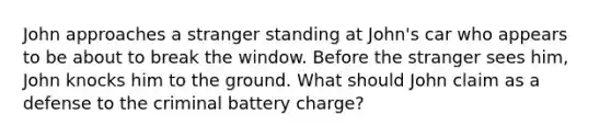 John approaches a stranger standing at John's car who appears to be about to break the window. Before the stranger sees him, John knocks him to the ground. What should John claim as a defense to the criminal battery charge?