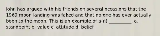 John has argued with his friends on several occasions that the 1969 moon landing was faked and that no one has ever actually been to the moon. This is an example of a(n) __________. a. standpoint b. value c. attitude d. belief