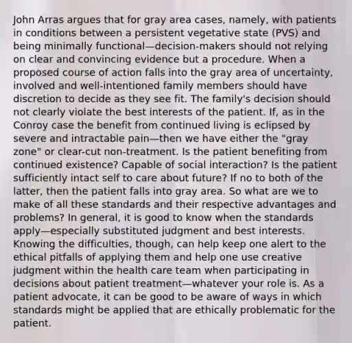 John Arras argues that for gray area cases, namely, with patients in conditions between a persistent vegetative state (PVS) and being minimally functional—decision-makers should not relying on clear and convincing evidence but a procedure. When a proposed course of action falls into the gray area of uncertainty, involved and well-intentioned family members should have discretion to decide as they see fit. The family's decision should not clearly violate the best interests of the patient. If, as in the Conroy case the benefit from continued living is eclipsed by severe and intractable pain—then we have either the "gray zone" or clear-cut non-treatment. Is the patient benefiting from continued existence? Capable of social interaction? Is the patient sufficiently intact self to care about future? If no to both of the latter, then the patient falls into gray area. So what are we to make of all these standards and their respective advantages and problems? In general, it is good to know when the standards apply—especially substituted judgment and best interests. Knowing the difficulties, though, can help keep one alert to the ethical pitfalls of applying them and help one use creative judgment within the health care team when participating in decisions about patient treatment—whatever your role is. As a patient advocate, it can be good to be aware of ways in which standards might be applied that are ethically problematic for the patient.