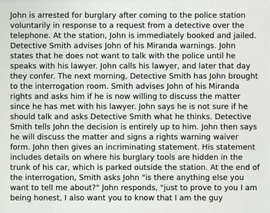 John is arrested for burglary after coming to the police station voluntarily in response to a request from a detective over the telephone. At the station, John is immediately booked and jailed. Detective Smith advises John of his Miranda warnings. John states that he does not want to talk with the police until he speaks with his lawyer. John calls his lawyer, and later that day they confer. The next morning, Detective Smith has John brought to the interrogation room. Smith advises John of his Miranda rights and asks him if he is now willing to discuss the matter since he has met with his lawyer. John says he is not sure if he should talk and asks Detective Smith what he thinks. Detective Smith tells John the decision is entirely up to him. John then says he will discuss the matter and signs a rights warning waiver form. John then gives an incriminating statement. His statement includes details on where his burglary tools are hidden in the trunk of his car, which is parked outside the station. At the end of the interrogation, Smith asks John "is there anything else you want to tell me about?" John responds, "just to prove to you I am being honest, I also want you to know that I am the guy