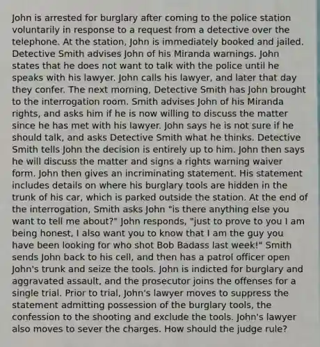 John is arrested for burglary after coming to the police station voluntarily in response to a request from a detective over the telephone. At the station, John is immediately booked and jailed. Detective Smith advises John of his Miranda warnings. John states that he does not want to talk with the police until he speaks with his lawyer. John calls his lawyer, and later that day they confer. The next morning, Detective Smith has John brought to the interrogation room. Smith advises John of his Miranda rights, and asks him if he is now willing to discuss the matter since he has met with his lawyer. John says he is not sure if he should talk, and asks Detective Smith what he thinks. Detective Smith tells John the decision is entirely up to him. John then says he will discuss the matter and signs a rights warning waiver form. John then gives an incriminating statement. His statement includes details on where his burglary tools are hidden in the trunk of his car, which is parked outside the station. At the end of the interrogation, Smith asks John "is there anything else you want to tell me about?" John responds, "just to prove to you I am being honest, I also want you to know that I am the guy you have been looking for who shot Bob Badass last week!" Smith sends John back to his cell, and then has a patrol officer open John's trunk and seize the tools. John is indicted for burglary and aggravated assault, and the prosecutor joins the offenses for a single trial. Prior to trial, John's lawyer moves to suppress the statement admitting possession of the burglary tools, the confession to the shooting and exclude the tools. John's lawyer also moves to sever the charges. How should the judge rule?