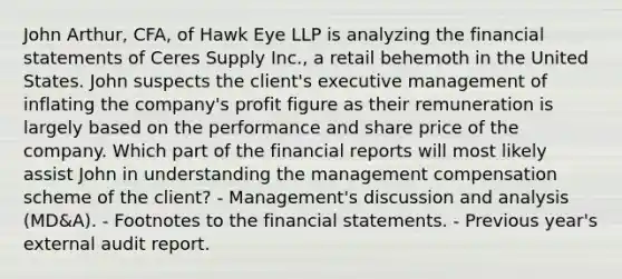 John Arthur, CFA, of Hawk Eye LLP is analyzing the financial statements of Ceres Supply Inc., a retail behemoth in the United States. John suspects the client's executive management of inflating the company's profit figure as their remuneration is largely based on the performance and share price of the company. Which part of the financial reports will most likely assist John in understanding the management compensation scheme of the client? - Management's discussion and analysis (MD&A). - Footnotes to the financial statements. - Previous year's external audit report.