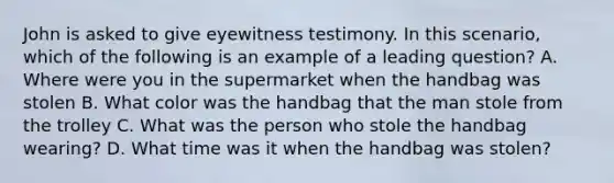 John is asked to give eyewitness testimony. In this scenario, which of the following is an example of a leading question? A. Where were you in the supermarket when the handbag was stolen B. What color was the handbag that the man stole from the trolley C. What was the person who stole the handbag wearing? D. What time was it when the handbag was stolen?