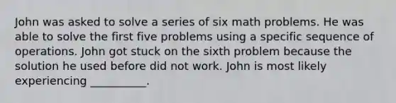 John was asked to solve a series of six math problems. He was able to solve the first five problems using a specific sequence of operations. John got stuck on the sixth problem because the solution he used before did not work. John is most likely experiencing __________.